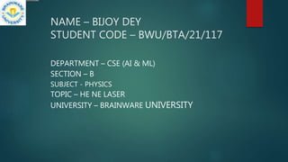NAME – BIJOY DEY
STUDENT CODE – BWU/BTA/21/117
DEPARTMENT – CSE (AI & ML)
SECTION – B
SUBJECT - PHYSICS
TOPIC – HE NE LASER
UNIVERSITY – BRAINWARE UNIVERSITY
 