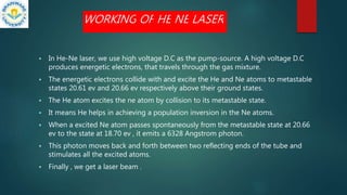 WORKING OF HE NE LASER
 In He-Ne laser, we use high voltage D.C as the pump-source. A high voltage D.C
produces energetic electrons, that travels through the gas mixture.
 The energetic electrons collide with and excite the He and Ne atoms to metastable
states 20.61 ev and 20.66 ev respectively above their ground states.
 The He atom excites the ne atom by collision to its metastable state.
 It means He helps in achieving a population inversion in the Ne atoms.
 When a excited Ne atom passes spontaneously from the metastable state at 20.66
ev to the state at 18.70 ev , it emits a 6328 Angstrom photon.
 This photon moves back and forth between two reflecting ends of the tube and
stimulates all the excited atoms.
 Finally , we get a laser beam .
 