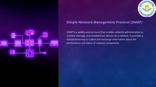 Simple Network Management Protocol (SNMP)
SNMP is a widely used protocol that enables network administrators to
monitor, manage, and troubleshoot devices on a network. It provides a
standardized way to collect and exchange information about the
performance and status of network components.
 