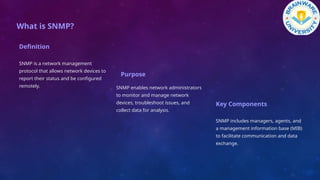 What is SNMP?
Definition
SNMP is a network management
protocol that allows network devices to
report their status and be configured
remotely.
Purpose
SNMP enables network administrators
to monitor and manage network
devices, troubleshoot issues, and
collect data for analysis.
Key Components
SNMP includes managers, agents, and
a management information base (MIB)
to facilitate communication and data
exchange.
 