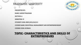 TOPIC: CHARACTERISTICS AND SKILLS OF
ENTREPRENEURS
PRESENTED BY:-
NAME: SANDIP PRADHAN
SECTION: A
SEMESTER: VI
STUDENT CODE: BWU/DCS/20/013
COURSE NAME: INDUSTRIAL MANAGEMENT AND ENTREPRENEURSHIP
COURSE CODE: DCSE601
BRAINWARE UNIVERSITY
 