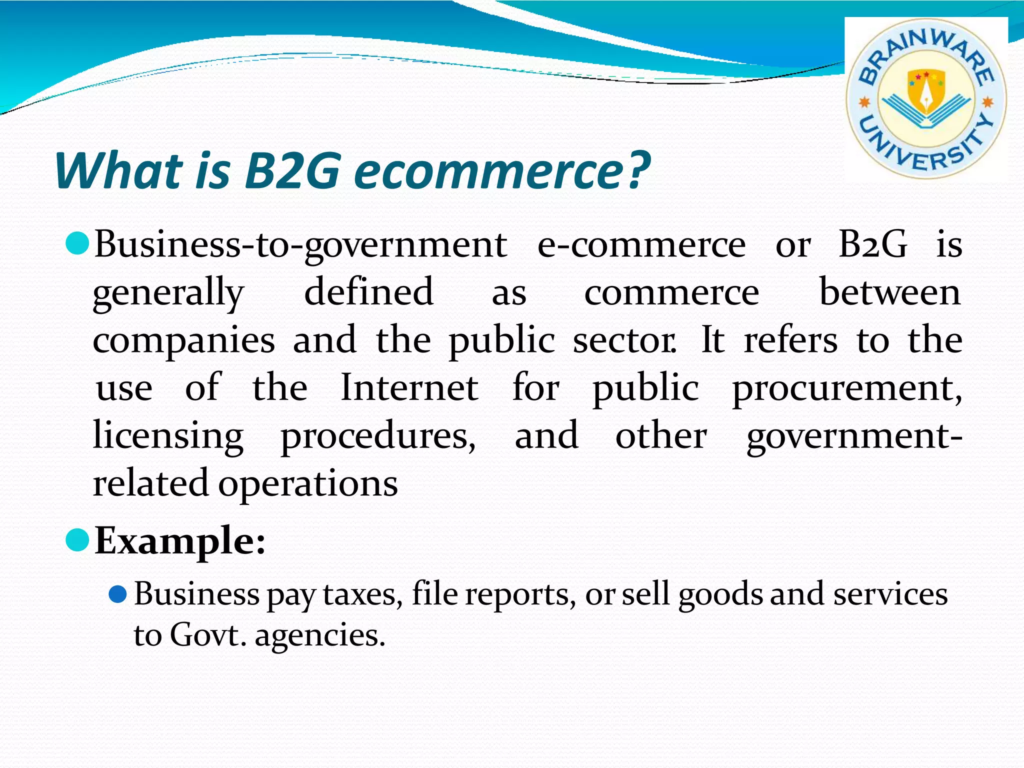 What is B2G ecommerce?
⚫Business-to-government e-commerce or
generally defined as commerce
B2G is
between
companies and the public sector. It refers to the
licensing procedures, and other
use of the Internet for public procurement,
government-
related operations
⚫Example:
⚫Business pay taxes, file reports, orsell goods and services
to Govt. agencies.
 