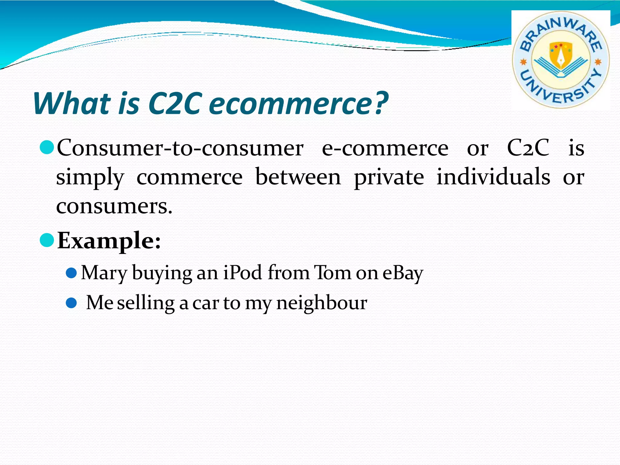 What is C2C ecommerce?
⚫Consumer-to-consumer e-commerce or C2C is
simply commerce between private individuals or
consumers.
⚫Example:
⚫Mary buying an iPod from Tom on eBay
⚫ Meselling acar to my neighbour
 