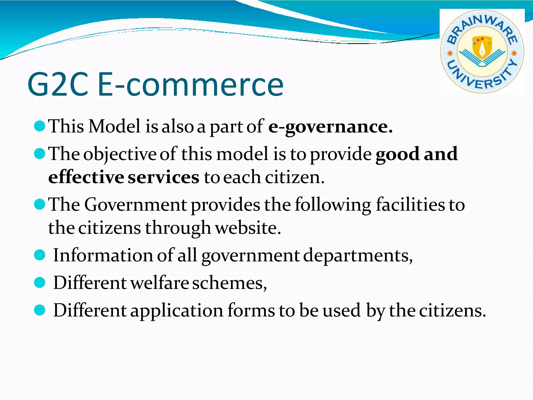 G2C E-commerce
⚫This Model is alsoa partof e-governance.
⚫Theobjectiveof this model is to provide good and
effectiveservices toeach citizen.
⚫The Government provides the following facilities to
thecitizens through website.
⚫ Information of all governmentdepartments,
⚫ Differentwelfareschemes,
⚫ Different application forms to be used by the citizens.
 