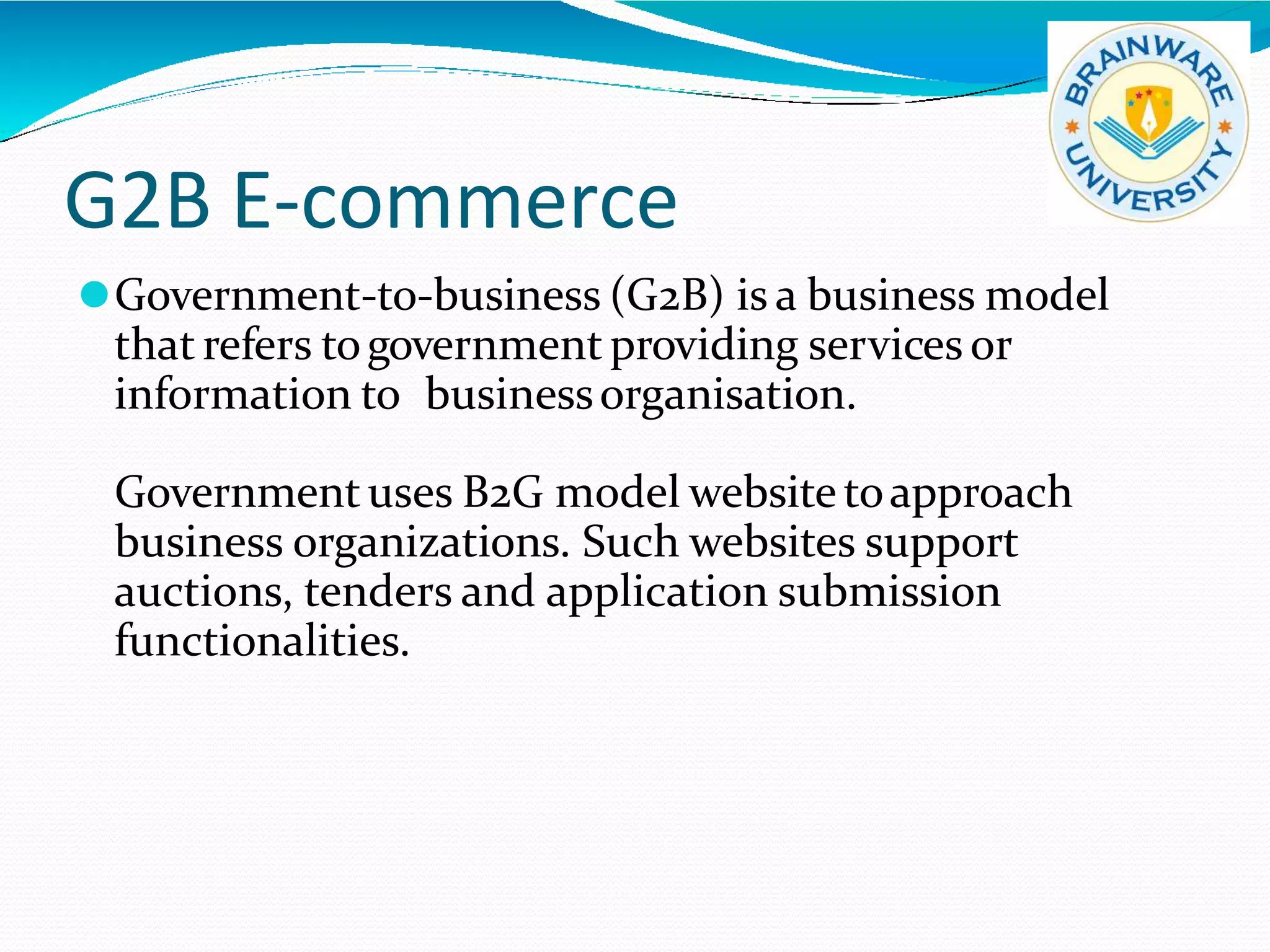G2B E-commerce
⚫Government-to-business (G2B) is a business model
that refers togovernment providing services or
information to businessorganisation.
Governmentuses B2G model websitetoapproach
business organizations. Such websites support
auctions, tenders and application submission
functionalities.
 