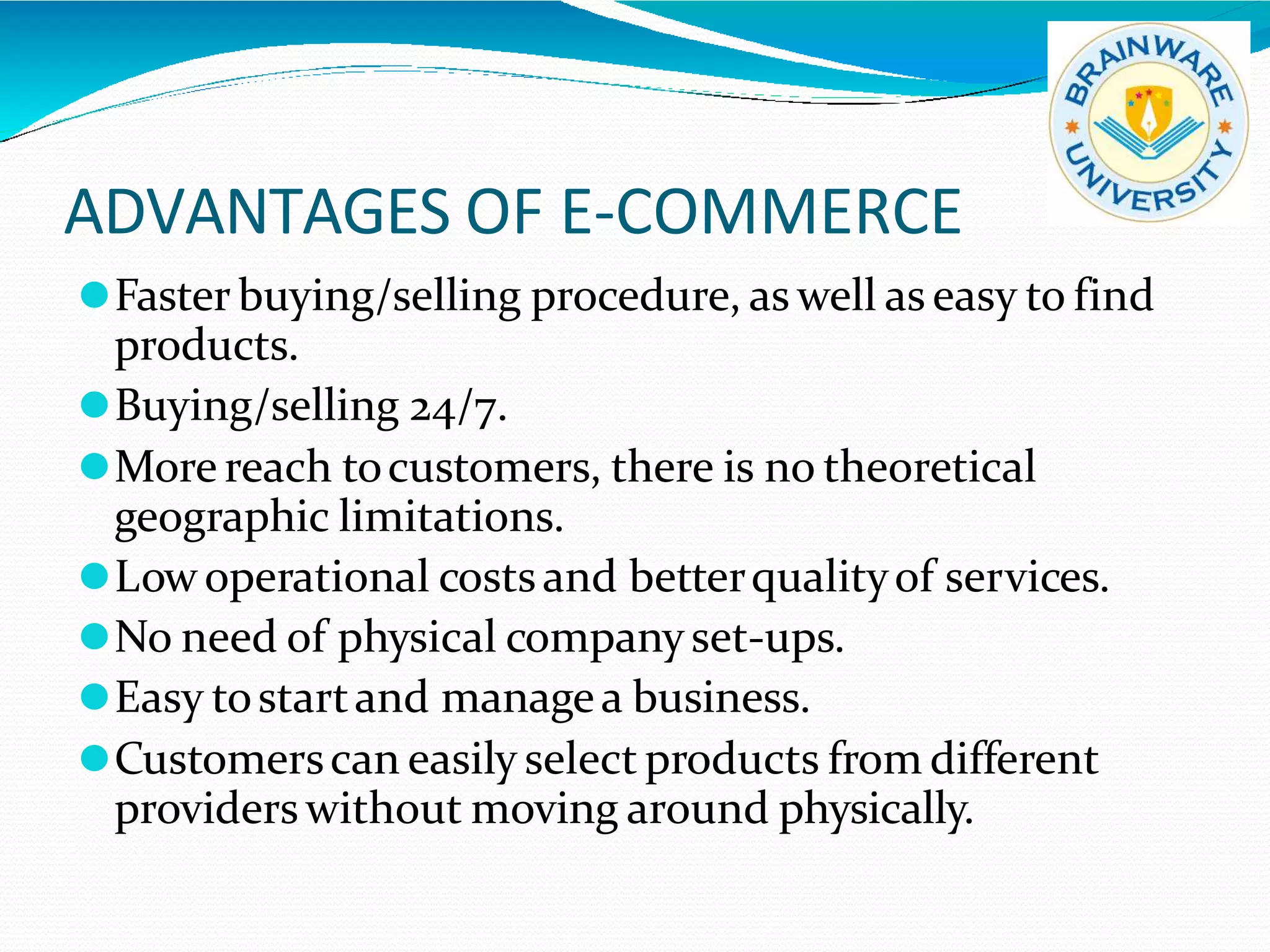 ADVANTAGES OF E-COMMERCE
⚫Faster buying/selling procedure, as well as easy to find
products.
⚫Buying/selling 24/7.
⚫More reach tocustomers, there is no theoretical
geographic limitations.
⚫Lowoperational costsand betterqualityof services.
⚫No need of physical companyset-ups.
⚫Easy tostartand managea business.
⚫Customerscan easily select products from different
providers without moving around physically.
 