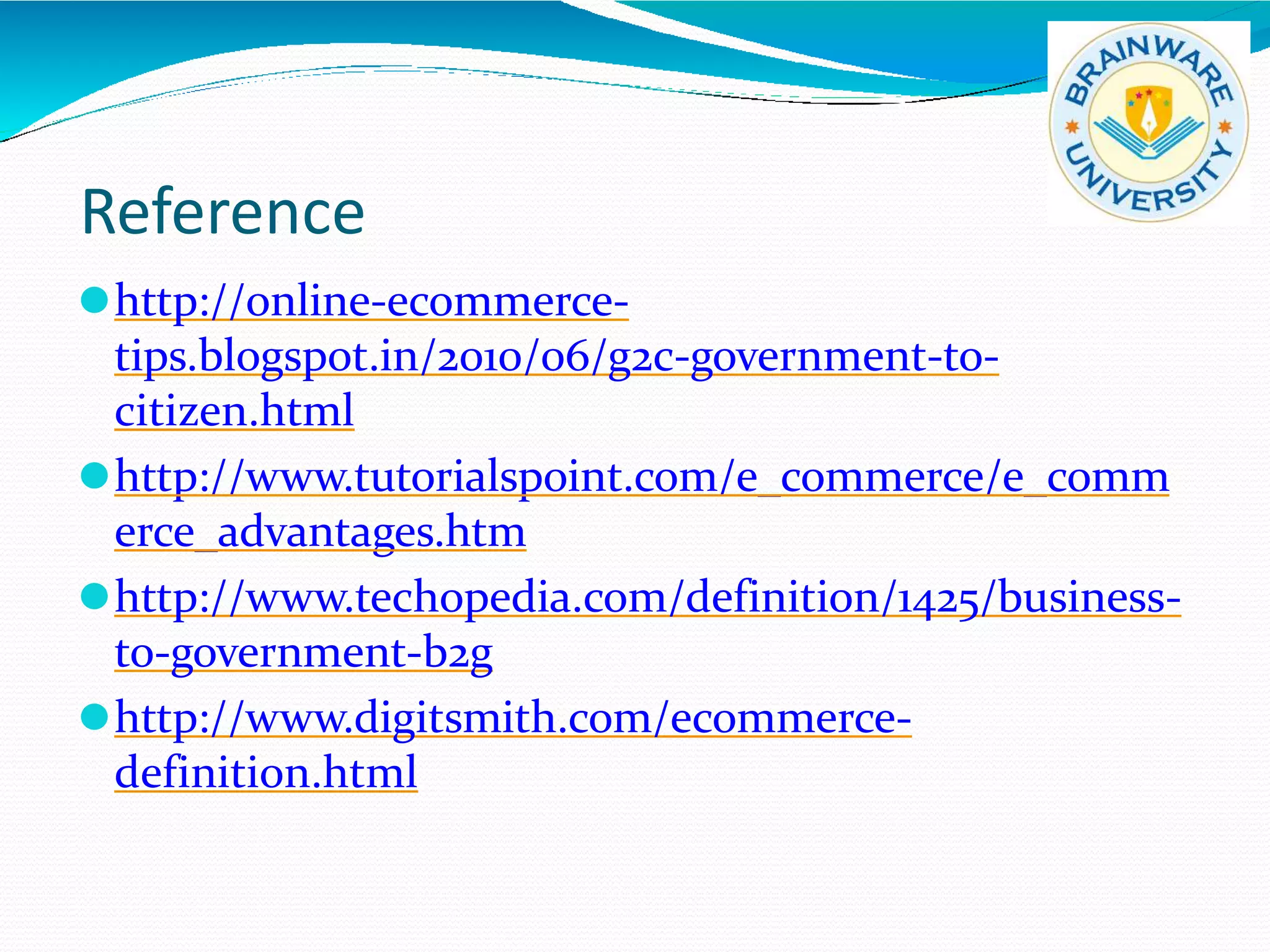 Reference
⚫http://online-ecommerce-
tips.blogspot.in/2010/06/g2c-government-to-
citizen.html
⚫http://www.tutorialspoint.com/e_commerce/e_comm
erce_advantages.htm
⚫http://www.techopedia.com/definition/1425/business-
to-government-b2g
⚫http://www.digitsmith.com/ecommerce-
definition.html
 