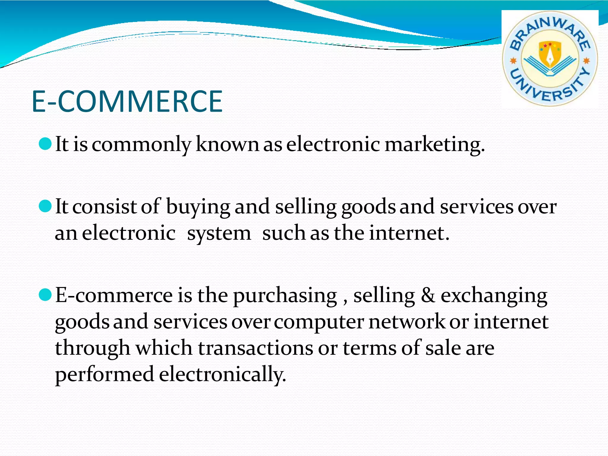 E-COMMERCE
⚫It is commonly known as electronic marketing.
⚫Itconsistof buying and selling goodsand services over
an electronic system such as the internet.
⚫E-commerce is the purchasing , selling & exchanging
goodsand services overcomputer networkor internet
through which transactions or terms of sale are
performed electronically.
 