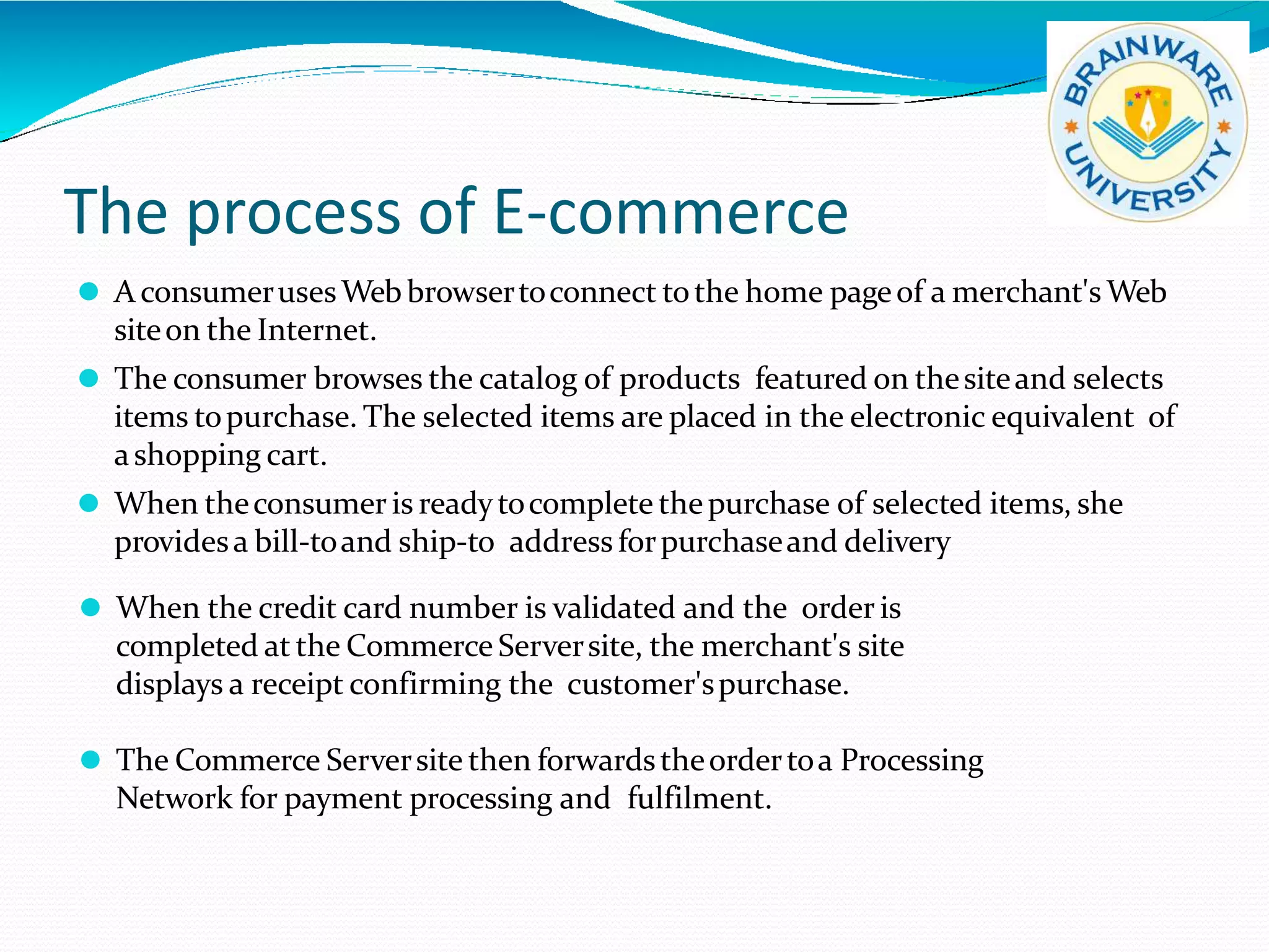 The process of E-commerce
⚫ A consumerusesWebbrowsertoconnect tothe home pageof a merchant's Web
siteon the Internet.
⚫ The consumer browses the catalog of products featured on thesiteand selects
items topurchase. The selected items are placed in the electronic equivalent of
ashopping cart.
⚫ When theconsumer is readytocomplete thepurchase of selected items, she
providesa bill-toand ship-to address forpurchaseand delivery
⚫ When the credit card number is validated and the order is
completed at the Commerce Serversite, the merchant's site
displays a receipt confirming the customer'spurchase.
⚫ The Commerce Serversite then forwardstheordertoa Processing
Network for payment processing and fulfilment.
 