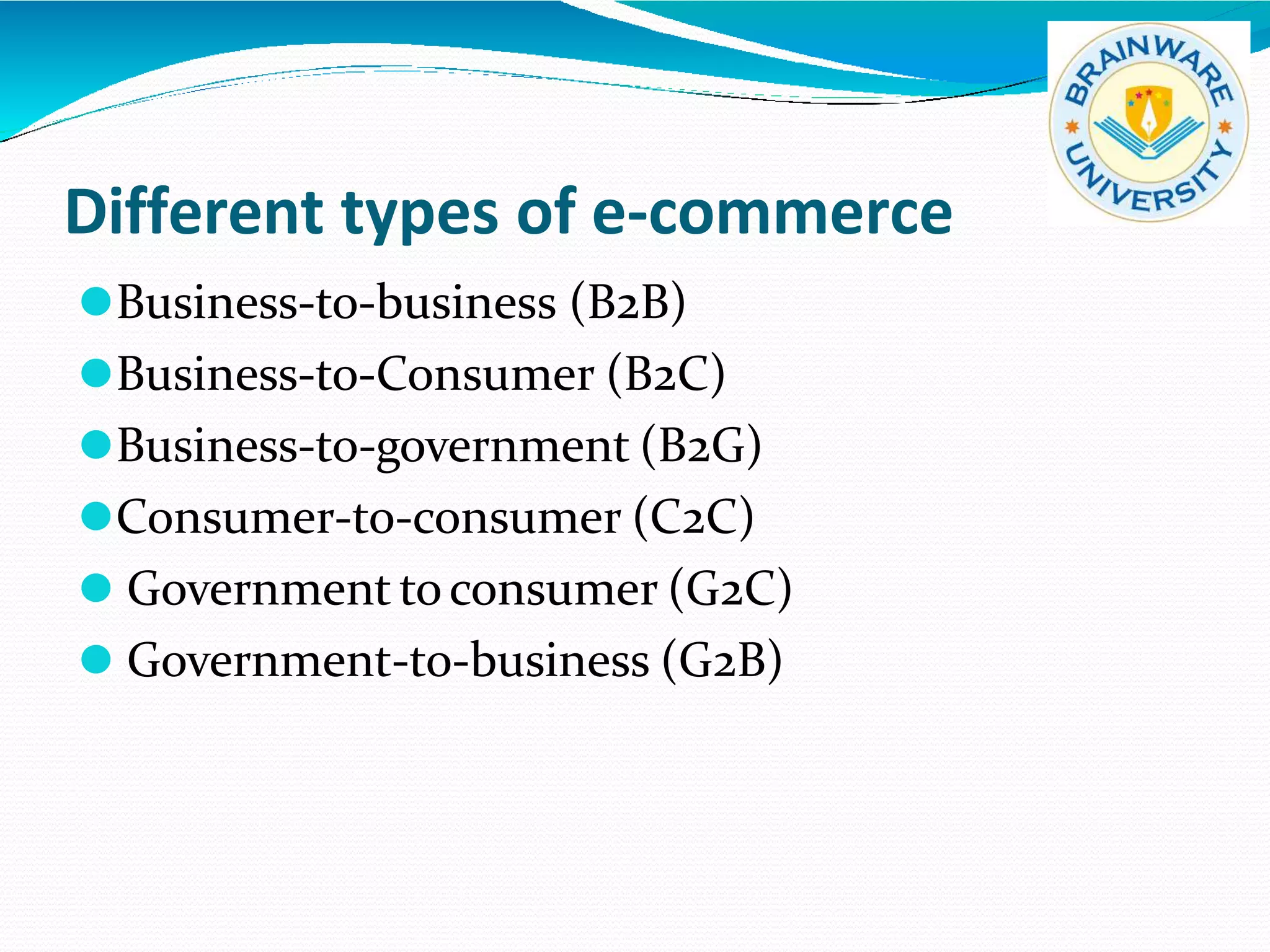 Different types of e-commerce
⚫Business-to-business (B2B)
⚫Business-to-Consumer (B2C)
⚫Business-to-government (B2G)
⚫Consumer-to-consumer (C2C)
⚫ Government toconsumer (G2C)
⚫ Government-to-business (G2B)
 