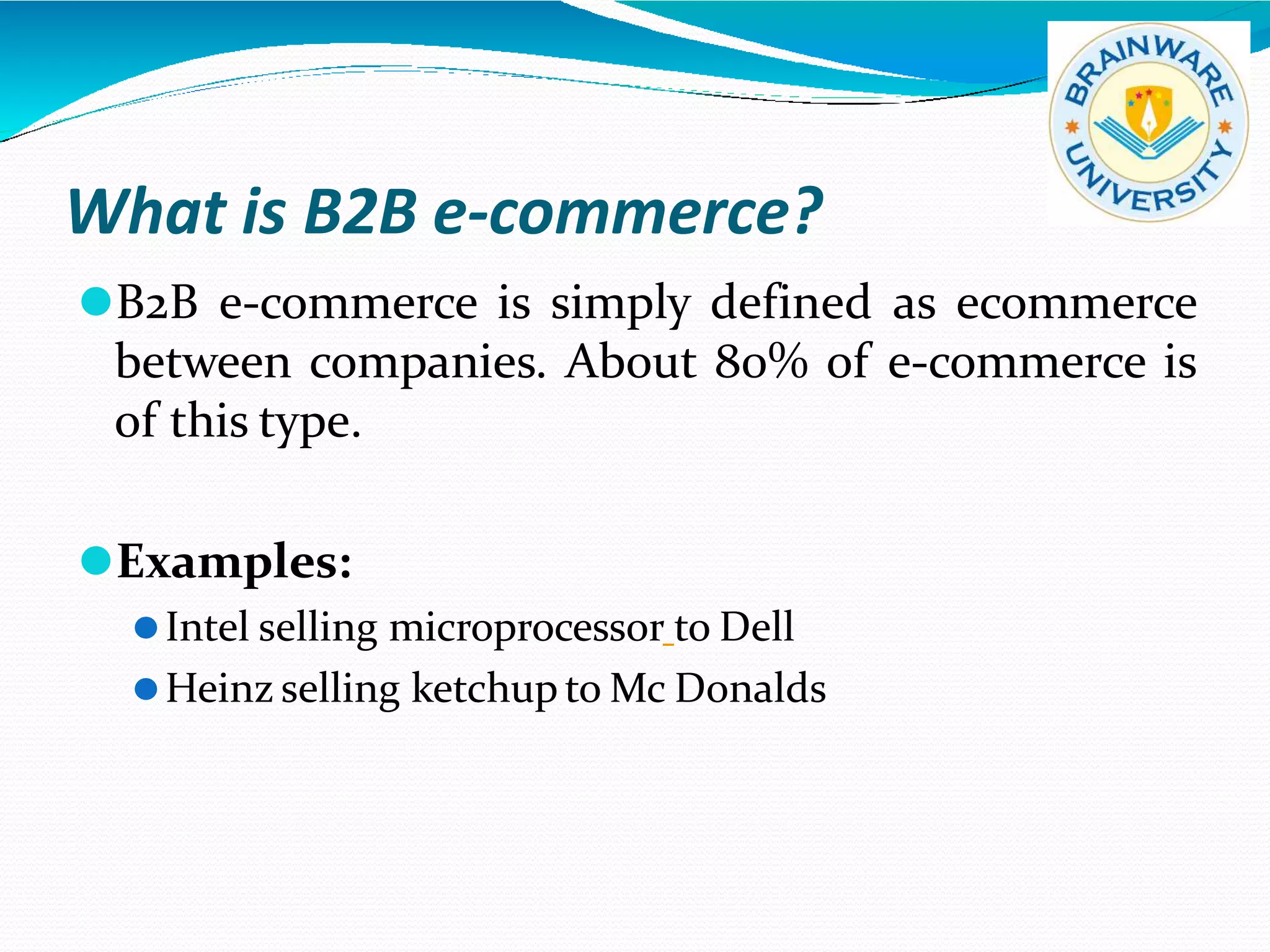 What is B2B e-commerce?
⚫B2B e-commerce is simply defined as ecommerce
between companies. About 80% of e-commerce is
of this type.
⚫Examples:
⚫Intel selling microprocessor to Dell
⚫Heinz selling ketchup to Mc Donalds
 