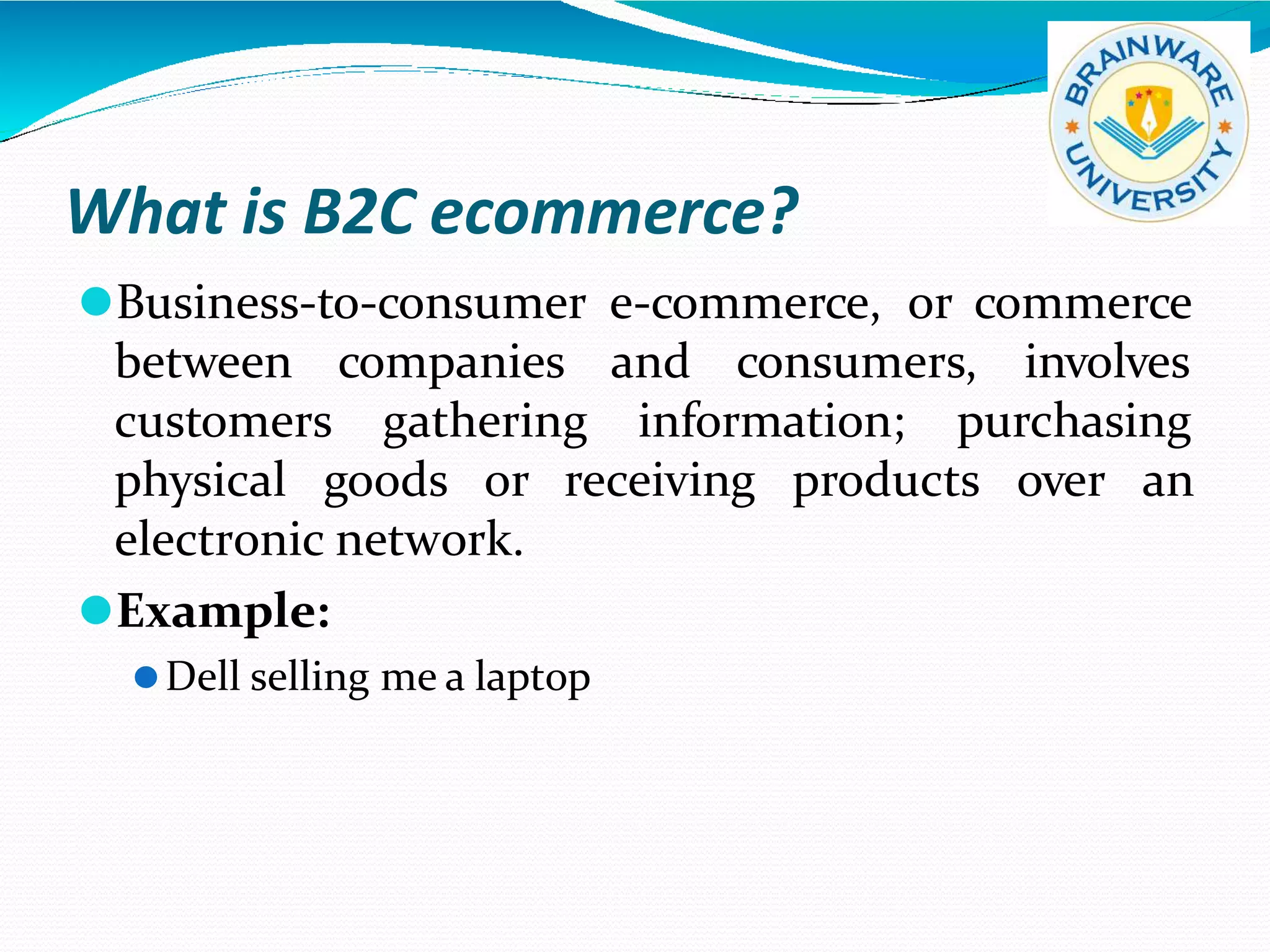 What is B2C ecommerce?
⚫Business-to-consumer e-commerce, or commerce
between
customers
companies and consumers, involves
gathering information; purchasing
products over an
physical goods or receiving
electronic network.
⚫Example:
⚫Dell selling me a laptop
 