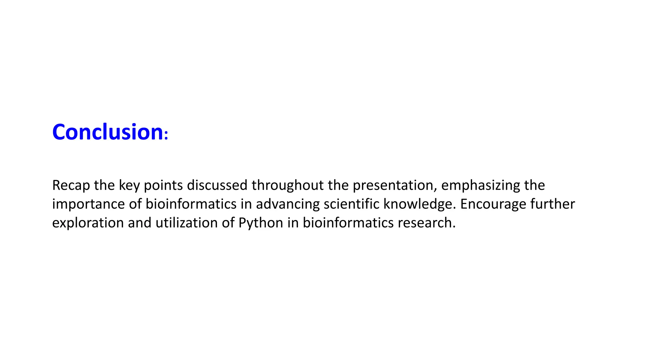 Recap the key points discussed throughout the presentation, emphasizing the
importance of bioinformatics in advancing scientific knowledge. Encourage further
exploration and utilization of Python in bioinformatics research.
Conclusion:
 
