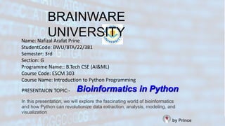 Bioinformatics in Python
In this presentation, we will explore the fascinating world of bioinformatics
and how Python can revolutionize data extraction, analysis, modeling, and
visualization.
by Prince
PRESENTAION TOPIC:-
Name: Nafizal Arafat Prine
StudentCode: BWU/BTA/22/381
Semester: 3rd
Section: G
Programme Name:: B.Tech CSE (AI&ML)
Course Code: ESCM 303
Course Name: Introduction to Python Programming
BRAINWARE
UNIVERSITY
 