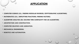 APPLICATION
• COMPUTER SCIENCE (E.G., FINDING MODULAR INVERSES, CRYPTOGRAPHIC ALGORITHMS)
• MATHEMATICS (E.G., SIMPLIFYING FRACTIONS, FINDING FACTORS)
• ALGORITHM ANALYSIS (EG: SOLVING TIME COMPLEXITY FOR AN ALGORITHM)
• ARCHITECTURE AND CONSTRUCTION.
• COMPUTER GRAPHICS AND ANIMATION.
• MECHANICAL ENGINEERING.
• ROBOTICS AND AUTOMATION.
 