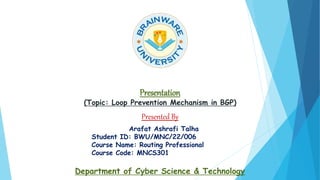 Presentation
(Topic: Loop Prevention Mechanism in BGP)
Presented By
Arafat Ashrafi Talha
Student ID: BWU/MNC/22/006
Course Name: Routing Professional
Course Code: MNCS301
Department of Cyber Science & Technology
 