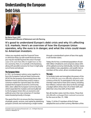 Understanding the European
Debt Crisis
                                                                                          Bernie Wrezinski
                                                                                          Founder / President
                                                                                          Wrezinski Advisory Group
                                                                                          800-999-2371
                                                                                          bernie@wgadvisor.com
                                                                                          http://wgadvisor.com




By  Elaine  Floyd,  CFP®
Horsesmouth’s  Director  of  Retirement  and  Life  Planning

It’s  good  to  understand  Europe’s  debt  crisis  and  why  it’s  affecting  
U.S.  markets.  Here’s  an  overview  of  how  the  European  Union  
operates,  why  the  euro  is  in  danger,  and  what  the  crisis  could  mean  
to  American  investors.
Unless you regularly read the Financial Times                                  through a standardized system of laws that apply
or otherwise keep up with world ﬁnancial news,                                 in all member states.
you may be wondering how the crisis in Europe
                                                                               Today, the EU has a combined population of over
U.S. economy. Here, in a nutshell, is the backstory,                           500 million inhabitants and comprises about 26%
along with possible scenarios for how it might play                            of the global economy. Individually, member states
out at home and abroad.                                                        vary widely in size, population, and wealth. But as
                                                                               members of the union, all are considered equal.
The European Union
In 1951, six European nations came together to                                 The euro
form the European Coal and Steel Community                                     To facilitate trade and strengthen the power of the
(ECSC) for the purpose of preventing future war
between France and Germany and to create a                                     currency of the EU. To participate in the euro, each
common market for coal and steel. Out of this                                  member state had to meet strict criteria, including
evolved the European Economic Community                                        low inﬂation, interest rates close to the EU average,
(EEC), later called the European Community (EC),                               a budget deﬁcit of less than 3% of their GDP, and
which expanded the markets and eventually led                                  debt that is less than 60% of their GDP.
to the European Union (EU), an economic and
political union that now comprises 27 member                                   Not all member states met the criteria. Those that
states located primarily in Europe.
                                                                               for the euro on Dec. 31, 1998.
The goal of the EU is to ensure the free movement
of people, goods, services, and capital by abolishing                          Today, 17 of the 27 members of the EU have
passport controls and maintaining a single market                              adopted the euro as their currency. Members of the

Copyright  ©  2011  by  Annexus/Horsesmouth,  LLC.    All  Rights  Reserved.
License  #:  HMANX2011A
                                                                                                                                     |1
 