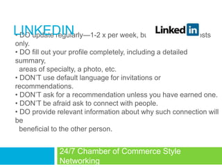 LINKEDIN
• DO update regularly—1-2 x per week, business related posts
only.
• DO fill out your profile completely, including a detailed
summary,
  areas of specialty, a photo, etc.
• DON‘T use default language for invitations or
recommendations.
• DON‘T ask for a recommendation unless you have earned one.
• DON‘T be afraid ask to connect with people.
• DO provide relevant information about why such connection will
be
  beneficial to the other person.


              24/7 Chamber of Commerce Style
              Networking
 