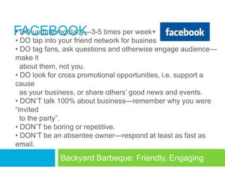 FACEBOOK times per week+
• DO update regularly—3-5
• DO tap into your friend network for business.
• DO tag fans, ask questions and otherwise engage audience—
make it
  about them, not you.
• DO look for cross promotional opportunities, i.e. support a
cause
  as your business, or share others‘ good news and events.
• DON‘T talk 100% about business—remember why you were
―invited
  to the party‖.
• DON‘T be boring or repetitive.
• DON‘T be an absentee owner—respond at least as fast as
email.
             Backyard Barbeque: Friendly, Engaging
 
