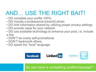 AND… USE THE RIGHT BAIT!
• DO complete your profile 100%.
• DO include a professional (recent!) photo.
• DO limit information shared by utilizing proper privacy settings
• DO provide value for your network
• DO use available technology to enhance your post, i.e. include
a link
• DON‘T be overly self-promotional.
• DON‘T badmouth others.
• DO speak the ―local‖ language.




              Do you have a compelling profile/message?
 