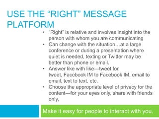 USE THE ―RIGHT‖ MESSAGE
PLATFORM
      • ―Right‖ is relative and involves insight into the
        person with whom you are communicating
      • Can change with the situation…at a large
        conference or during a presentation where
        quiet is needed, texting or Twitter may be
        better than phone or email.
      • Answer like with like—tweet for
        tweet, Facebook IM to Facebook IM, email to
        email, text to text, etc.
      • Choose the appropriate level of privacy for the
        content—for your eyes only, share with friends
        only,

      Make it easy for people to interact with you.
 