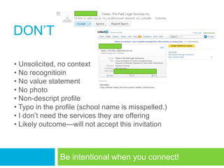 DON‘T

• Unsolicited, no context
• No recognitioin
• No value statement
• No photo
• Non-descript profile
• Typo in the profile (school name is misspelled.)
• I don‘t need the services they are offering
• Likely outcome—will not accept this invitation



               Be intentional when you connect!
 