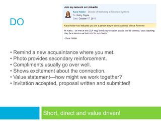 DO

• Remind a new acquaintance where you met.
• Photo provides secondary reinforcement.
• Compliments usually go over well.
• Shows excitement about the connection.
• Value statement—how might we work together?
• Invitation accepted, proposal written and submitted!




              Short, direct and value driven!
 