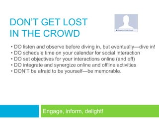 DON‘T GET LOST
IN THE CROWD
• DO listen and observe before diving in, but eventually—dive in!
• DO schedule time on your calendar for social interaction
• DO set objectives for your interactions online (and off)
• DO integrate and synergize online and offline activities
• DON‘T be afraid to be yourself—be memorable.




              Engage, inform, delight!
 