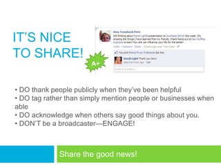 IT‘S NICE
TO SHARE!
                       A+



• DO thank people publicly when they‘ve been helpful
• DO tag rather than simply mention people or businesses when
able
• DO acknowledge when others say good things about you.
• DON‘T be a broadcaster—ENGAGE!



             Share the good news!
 