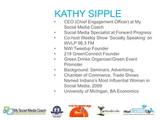 KATHY SIPPLE
•   CEO (Chief Engagement Officer) at My
    Social Media Coach
•   Social Media Specialist at Forward Progress
•   Co-host Weekly Show ‗Socially Speaking‘ on
    WVLP 98.3 FM
•   NWI Tweetup Founder
•   219 GreenConnect Founder
•   Green Drinks Organizer/Green Event
    Promoter
•   Background: Seminars, Advertising,
•   Chamber of Commerce, Trade Shows
    Named Indiana‘s Most Influential Woman in
    Social Media, 2009
•   University of Michigan, BA Economics
 