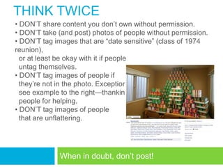 THINK TWICE
• DON‘T share content you don‘t own without permission.
• DON‘T take (and post) photos of people without permission.
• DON‘T tag images that are ―date sensitive‖ (class of 1974
reunion),
  or at least be okay with it if people
  untag themselves.
• DON‘T tag images of people if
  they‘re not in the photo. Exception:
  see example to the right—thanking
  people for helping.
• DON‘T tag images of people
  that are unflattering.




             When in doubt, don‘t post!
 