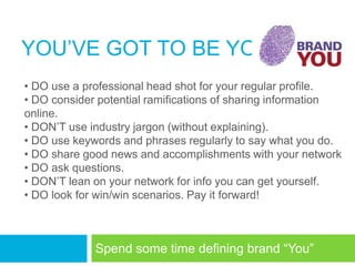 YOU‘VE GOT TO BE YOU
• DO use a professional head shot for your regular profile.
• DO consider potential ramifications of sharing information
online.
• DON‘T use industry jargon (without explaining).
• DO use keywords and phrases regularly to say what you do.
• DO share good news and accomplishments with your network
• DO ask questions.
• DON‘T lean on your network for info you can get yourself.
• DO look for win/win scenarios. Pay it forward!



             Spend some time defining brand ―You‖
 
