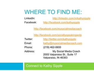 WHERE TO FIND ME:
LinkedIn:                 http://linkedin.com/in/kathysipple
Facebook:         http://facebook.com/kathysipple

           http://facebook.com/mysocialmediacoach

           http://facebook.com/sociallyspeakingwvlp
Twitter:          http://twitter.com/kathysipple
Email:            kathy@mysocialmediacoach.com
Phone:            (219) 462-0600
Address:                  My Social Media Coach
                  2005 Valparaiso St., Suite 17
                  Valparaiso, IN 46383
 Record/share goals
 Connect to Kathy Sipple
 