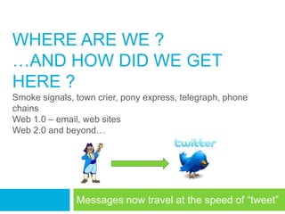 WHERE ARE WE ?
…AND HOW DID WE GET
HERE ?
Smoke signals, town crier, pony express, telegraph, phone
chains
Web 1.0 – email, web sites
Web 2.0 and beyond…




               Messages now travel at the speed of ―tweet‖
 