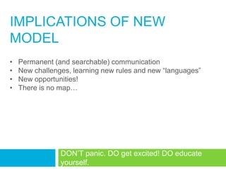 IMPLICATIONS OF NEW
MODEL
•   Permanent (and searchable) communication
•   New challenges, learning new rules and new ―languages‖
•   New opportunities!
•   There is no map…




                DON‘T panic. DO get excited! DO educate
                yourself.
 