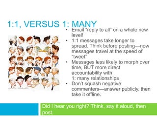 1:1, VERSUS 1: Email ―reply to all‖ on a whole new
             •
               MANY
                        level!
                      • 1:1 messages take longer to
                        spread. Think before posting—now
                        messages travel at the speed of
                        ―tweet‖
                      • Messages less likely to morph over
                        time, BUT more direct
                        accountability with
                        1: many relationships
                      • Don‘t squash negative
                        commenters—answer publicly, then
                        take it offline.

            Did I hear you right? Think, say it aloud, then
            post.
 