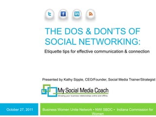 THE DOS & DON‘TS OF
                    SOCIAL NETWORKING:
                    Etiquette tips for effective communication & connection




                   Presented by Kathy Sipple, CEO/Founder, Social Media Trainer/Strategist




October 27, 2011   Business Women Unite Network • NWI SBDC • Indiana Commission for
                                               Women
 