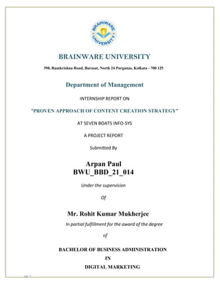 pg. 1
BRAINWARE UNIVERSITY
398, Ramkrishna Road, Barasat, North 24 Parganas, Kolkata - 700 125
Department of Management
INTERNSHIP REPORT ON
“PROVEN APPROACH OF CONTENT CREATION STRATEGY”
AT SEVEN BOATS INFO-SYS
A PROJECT REPORT
Submitted By
Arpan Paul
BWU_BBD_21_014
Under the supervision
Of
Mr. Rohit Kumar Mukherjee
In partial fulfillment for the award of the degree
of
BACHELOR OF BUSINESS ADMINISTRATION
IN
DIGITAL MARKETING
 