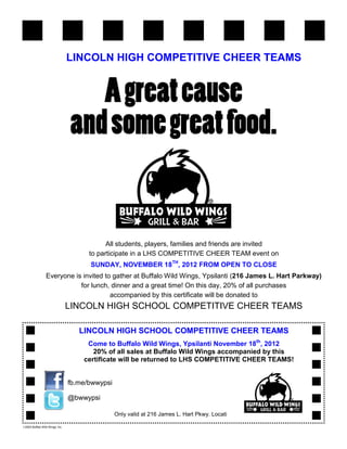 LINCOLN HIGH COMPETITIVE CHEER TEAMS




                                             All students, players, families and friends are invited
                                       to participate in a LHS COMPETITIVE CHEER TEAM event on
                                       SUNDAY, NOVEMBER 18TH, 2012 FROM OPEN TO CLOSE
                 Everyone is invited to gather at Buffalo Wild Wings, Ypsilanti (216 James L. Hart Parkway)
                            for lunch, dinner and a great time! On this day, 20% of all purchases
                                       accompanied by this certificate will be donated to
                                 LINCOLN HIGH SCHOOL COMPETITIVE CHEER TEAMS

                                    LINCOLN HIGH SCHOOL COMPETITIVE CHEER TEAMS
                                      Come to Buffalo Wild Wings, Ypsilanti November 18th, 2012
                                        20% of all sales at Buffalo Wild Wings accompanied by this
                                     certificate will be returned to LHS COMPETITIVE CHEER TEAMS!


                                 fb.me/bwwypsi

                                 @bwwypsi

                                                 Only valid at 216 James L. Hart Pkwy. Locati

©2003 Buffalo Wild Wings, Inc.
 