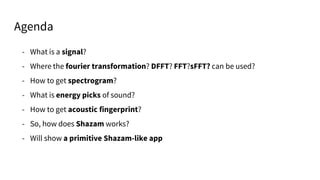 - What is a signal?
- Where the fourier transformation? DFFT? FFT?sFFT? can be used?
- How to get spectrogram?
- What is energy picks of sound?
- How to get acoustic fingerprint?
- So, how does Shazam works?
- Will show a primitive Shazam-like app
Agenda
 
