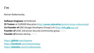 Roman Rodomansky
Software Engineer at Perfectial
FE Trainer at CURSOR Education (http://cursor.education/teacher/roman-rodomansky)
Co-Founder of GDG (Google Developers Group) Lviv (http://lviv.gdg.org.ua/)
Founder of UASC (Ukrainian Security Community) group (2009)
Founder of 2enota startup (2013)
https://github.com/itspoma
https://facebook.com/rodomanskyy
https://linkedin.com/in/rodomansky
I’m
 