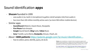 - Shazam founded in 1999
- uses audio in (ex. built-in microphone) to gather a brief samples (10s) from audio in
- has more than 100 million monthly active users (w more 500 million mobile devices)
- Similar apps
- SoundHound (Midomi), Xiaomi Music, Musipedia
- Fire Phone from Amazon
- Google Sound Search, Bing Audio, Yahoo Music
- Sony TrackID, Lyrics Mania, Musipedia, Omusic, Peach, etc
- About ~4000 pattents https://patents.google.com/?q=music+identification…
- how to collect, parse, identify, query, etc & etc
Sound identification apps
 