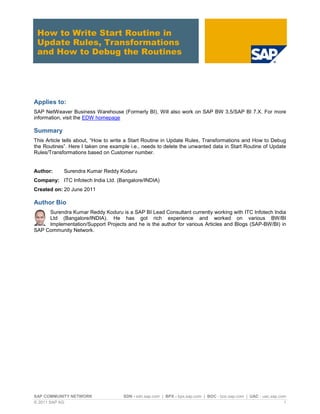 SAP COMMUNITY NETWORK SDN - sdn.sap.com | BPX - bpx.sap.com | BOC - boc.sap.com | UAC - uac.sap.com
© 2011 SAP AG 1
How to Write Start Routine in
Update Rules, Transformations
and How to Debug the Routines
Applies to:
SAP NetWeaver Business Warehouse (Formerly BI), Will also work on SAP BW 3.5/SAP BI 7.X. For more
information, visit the EDW homepage
Summary
This Article tells about, “How to write a Start Routine in Update Rules, Transformations and How to Debug
the Routines”. Here I taken one example i.e., needs to delete the unwanted data in Start Routine of Update
Rules/Transformations based on Customer number.
Author: Surendra Kumar Reddy Koduru
Company: ITC Infotech India Ltd. (Bangalore/INDIA)
Created on: 20 June 2011
Author Bio
Surendra Kumar Reddy Koduru is a SAP BI Lead Consultant currently working with ITC Infotech India
Ltd (Bangalore/INDIA). He has got rich experience and worked on various BW/BI
Implementation/Support Projects and he is the author for various Articles and Blogs (SAP-BW/BI) in
SAP Community Network.
 