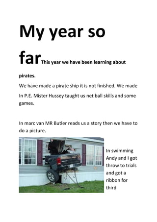 My year so
far        This year we have been learning about

pirates.
We have made a pirate ship it is not finished. We made
In P.E. Mister Hussey taught us net ball skills and some
games.


In marc van MR Butler reads us a story then we have to
do a picture.


                                         In swimming
                                         Andy and I got
                                         throw to trials
                                         and got a
                                         ribbon for
                                         third
 