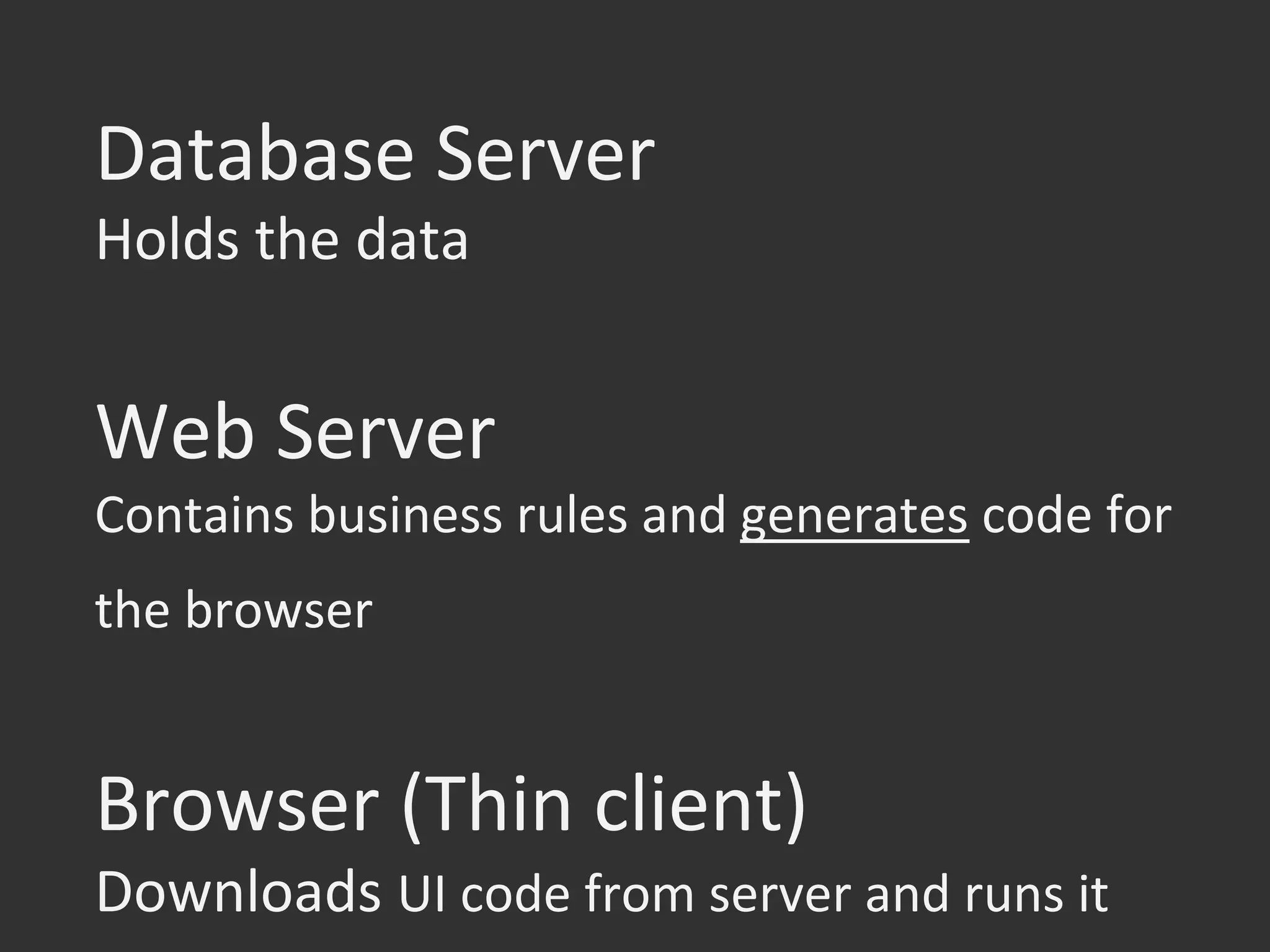Database	
  Server	
  
Holds	
  the	
  data	
  
	
  
Web	
  Server	
  
Contains	
  business	
  rules	
  and	
  generates	
  code	
  for	
  
the	
  browser	
  
	
  
Browser	
  (Thin	
  client)	
  
Downloads	
  UI	
  code	
  from	
  server	
  and	
  runs	
  it	
  
 