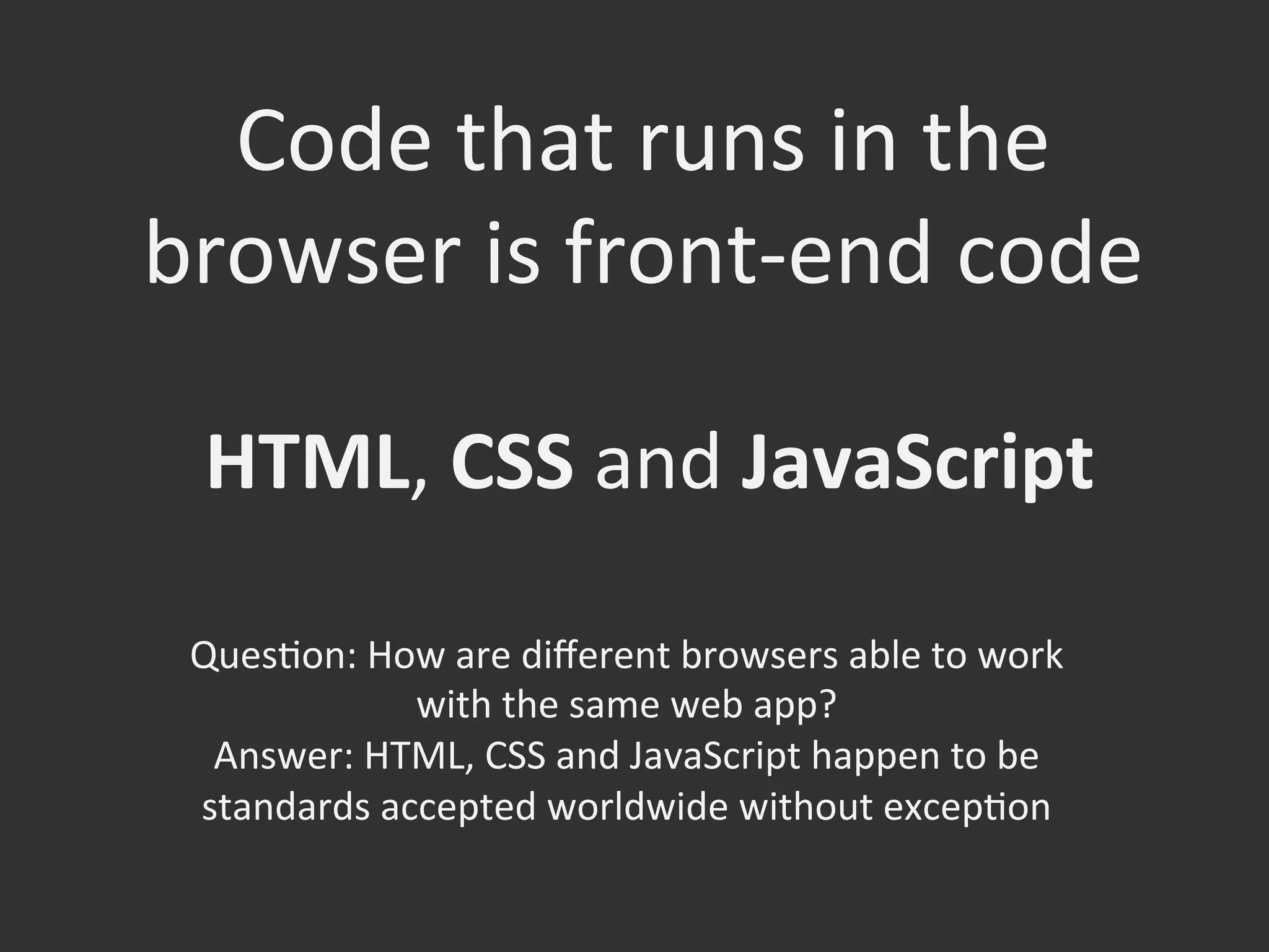 Code	
  that	
  runs	
  in	
  the	
  
browser	
  is	
  front-­‐end	
  code	
  
HTML,	
  CSS	
  and	
  JavaScript	
  
QuesOon:	
  How	
  are	
  diﬀerent	
  browsers	
  able	
  to	
  work	
  
with	
  the	
  same	
  web	
  app?	
  	
  
Answer:	
  HTML,	
  CSS	
  and	
  JavaScript	
  happen	
  to	
  be	
  
standards	
  accepted	
  worldwide	
  without	
  excepOon	
  
	
  
 
