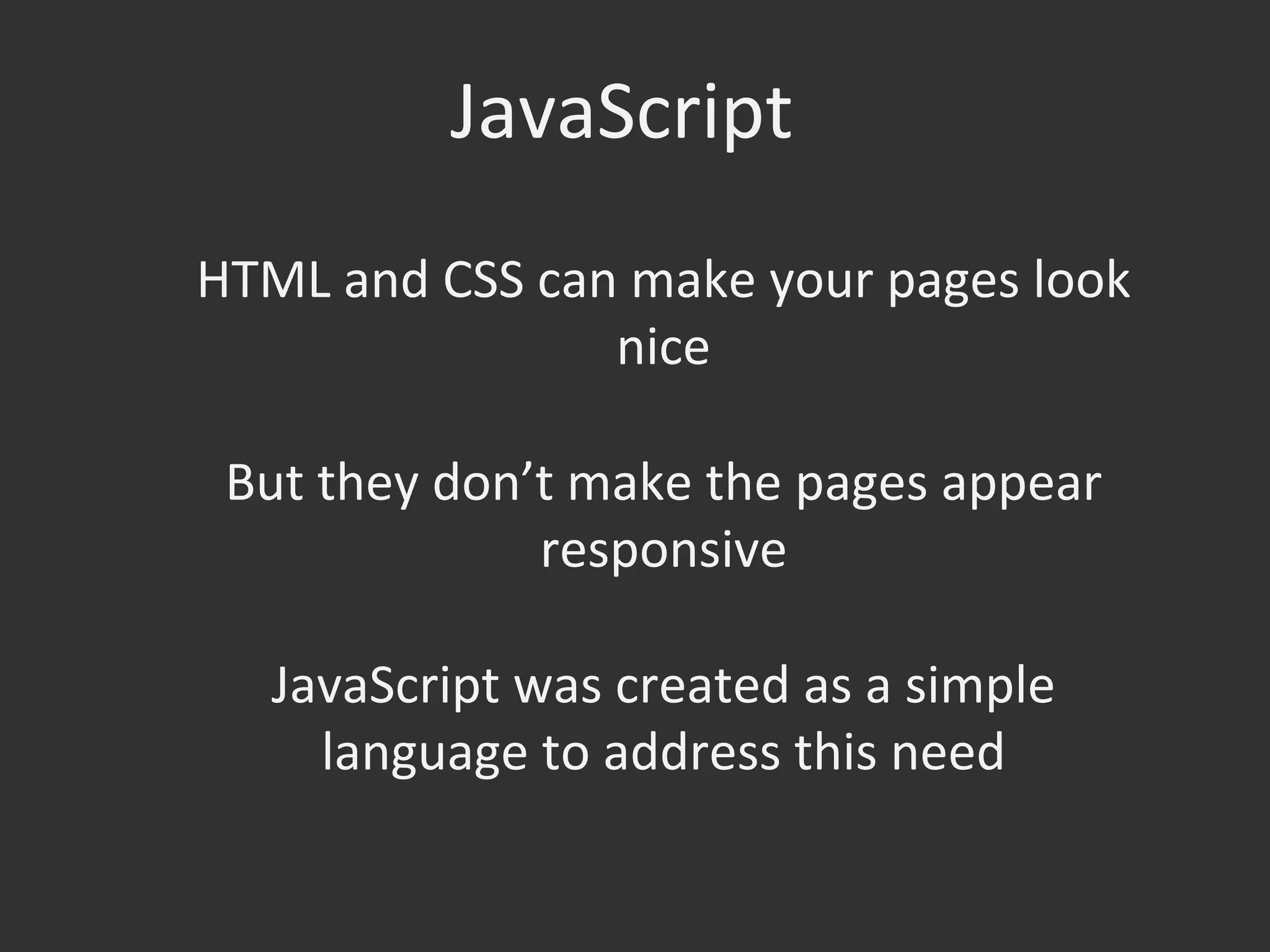JavaScript	
  
HTML	
  and	
  CSS	
  can	
  make	
  your	
  pages	
  look	
  
nice	
  
	
  
But	
  they	
  don’t	
  make	
  the	
  pages	
  appear	
  
responsive	
  
	
  
JavaScript	
  was	
  created	
  as	
  a	
  simple	
  
language	
  to	
  address	
  this	
  need	
  

 