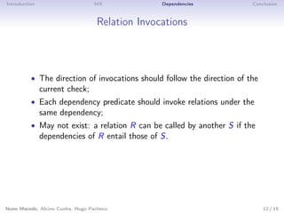 Introduction MX Dependencies Conclusion
Relation Invocations
• The direction of invocations should follow the direction of the
current check;
• Each dependency predicate should invoke relations under the
same dependency;
• May not exist: a relation R can be called by another S if the
dependencies of R entail those of S.
Nuno Macedo, Alcino Cunha, Hugo Pacheco 12 / 15
 