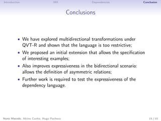 Introduction MX Dependencies Conclusion
Conclusions
• We have explored multidirectional transformations under
QVT-R and shown that the language is too restrictive;
• We proposed an initial extension that allows the speciﬁcation
of interesting examples;
• Also improves expressiveness in the bidirectional scenario:
allows the deﬁnition of asymmetric relations;
• Further work is required to test the expressiveness of the
dependency language.
Nuno Macedo, Alcino Cunha, Hugo Pacheco 15 / 15
 
