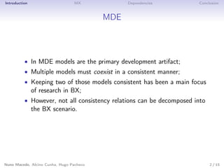 Introduction MX Dependencies Conclusion
MDE
• In MDE models are the primary development artifact;
• Multiple models must coexist in a consistent manner;
• Keeping two of those models consistent has been a main focus
of research in BX;
• However, not all consistency relations can be decomposed into
the BX scenario.
Nuno Macedo, Alcino Cunha, Hugo Pacheco 2 / 15
 